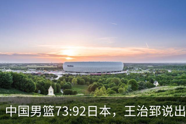 中国男篮73:92日本，王治郅说出3个输球原因，句句扎心！