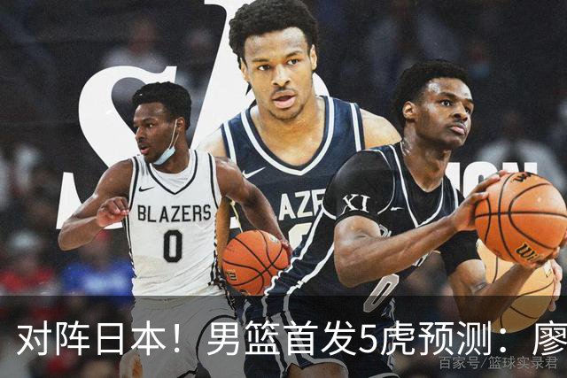 对阵日本！男篮首发5虎预测：廖三宁只能替补，赵继伟搭配杨瀚森